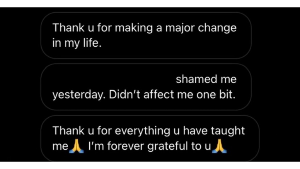 Gracias por generar un cambio tan grande en mi vida. Ayer alguien intentó avergonzarme y no me afectó en absoluto. Gracias por todo lo que me has enseñado 🙏 Te estaré agradecido para siempre 🙏