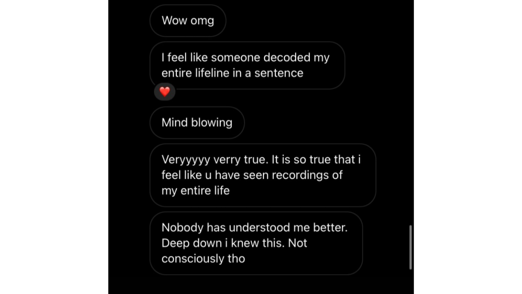 Wow, dios mío. Siento como si alguien hubiera descifrado toda la historia de mi vida en una sola frase ❤️ Impresionante. Totalmente cierto, de verdad. Siento como si hubieras visto grabaciones de toda mi vida. Nadie me ha entendido mejor. En el fondo siempre lo supe… solo que no de forma consciente.