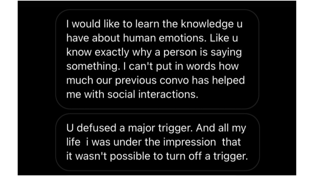 Me encantaría aprender el conocimiento que tienes sobre las emociones humanas. Es como si supieras exactamente por qué una persona dice lo que dice. No puedo poner en palabras cuánto me ha ayudado nuestra conversación anterior en mis interacciones sociales.  Desactivaste un detonante muy fuerte. Durante toda mi vida creí que no era posible “apagar” un detonante emocional.