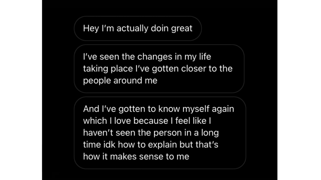 Hola, la verdad es que estoy muy bien. He visto cambios reales en mi vida y me he acercado más a las personas que me rodean.  Y he vuelto a conocerme a mí mismo, algo que amo, porque siento que no había visto a esa persona desde hace mucho tiempo. No sé muy bien cómo explicarlo, pero así es como tiene sentido para mí.